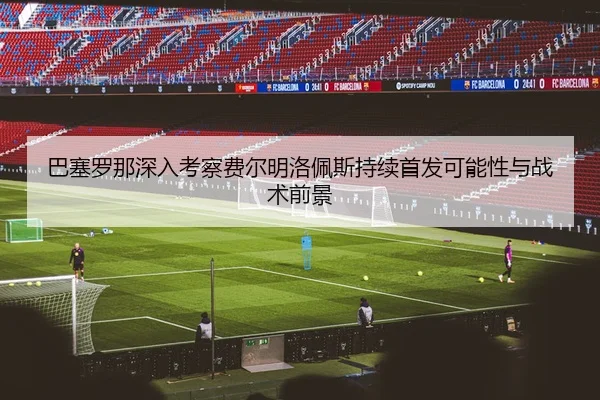 巴塞罗那深入考察费尔明洛佩斯持续首发可能性与战术前景