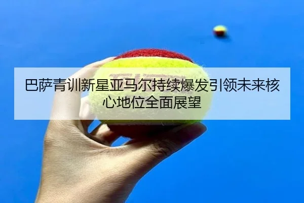 巴萨青训新星亚马尔持续爆发引领未来核心地位全面展望