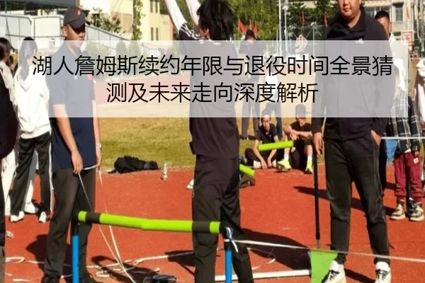 湖人詹姆斯续约年限与退役时间全景猜测及未来走向深度解析