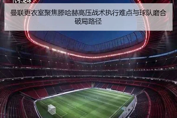 曼联更衣室聚焦滕哈赫高压战术执行难点与球队磨合破局路径