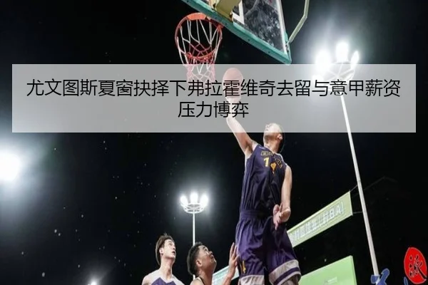 尤文图斯夏窗抉择下弗拉霍维奇去留与意甲薪资压力博弈